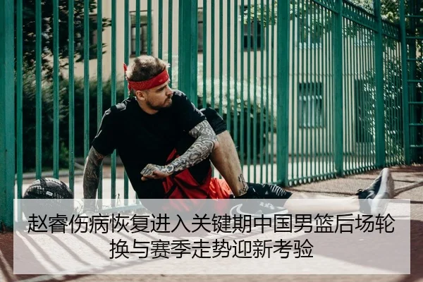 赵睿伤病恢复进入关键期中国男篮后场轮换与赛季走势迎新考验